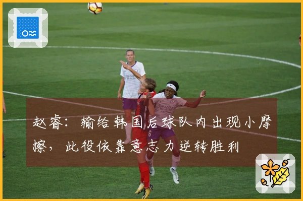 赵睿：输给韩国后球队内出现小摩擦，此役依靠意志力逆转胜利