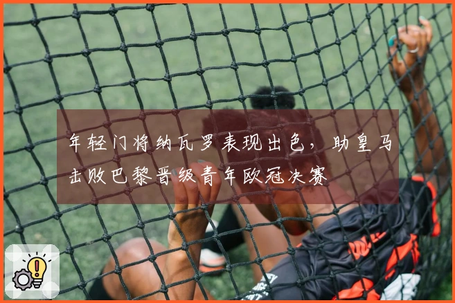 年轻门将纳瓦罗表现出色，助皇马击败巴黎晋级青年欧冠决赛