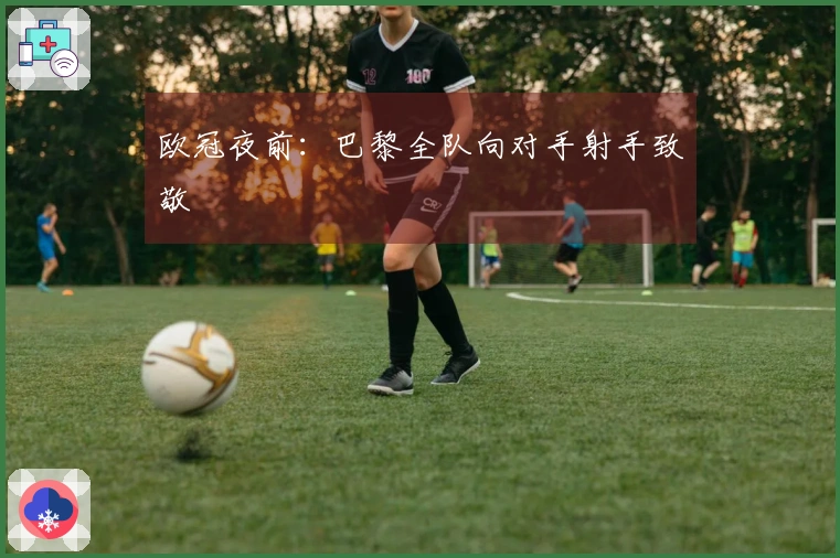 欧冠夜前：巴黎全队向对手射手致敬