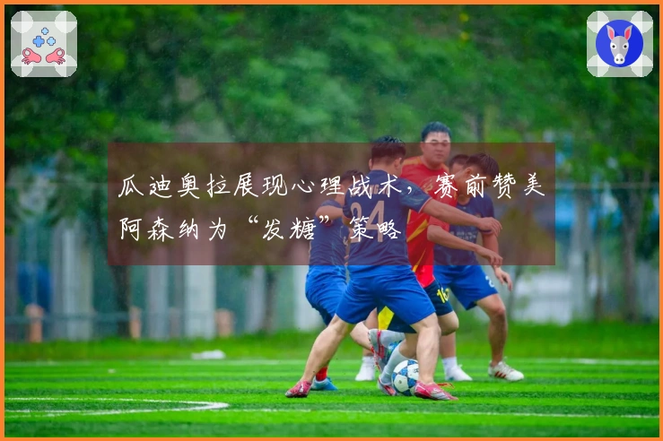 瓜迪奥拉展现心理战术，赛前赞美阿森纳为“发糖”策略
