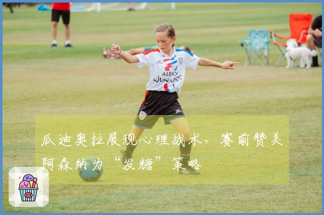 瓜迪奥拉展现心理战术，赛前赞美阿森纳为“发糖”策略
