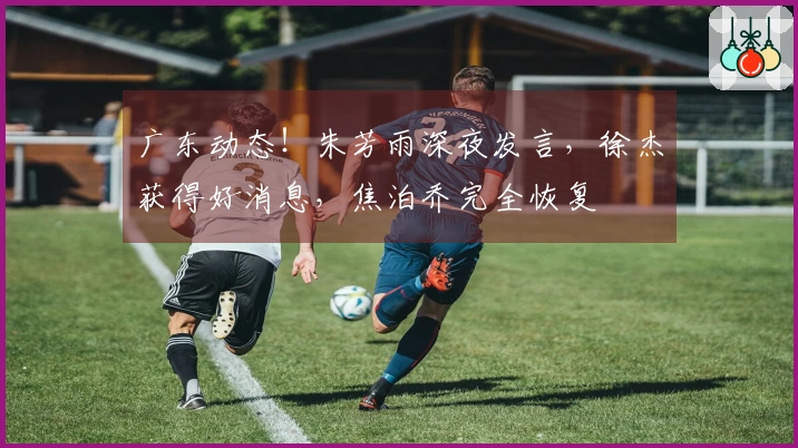 广东动态！朱芳雨深夜发言，徐杰获得好消息，焦泊乔完全恢复