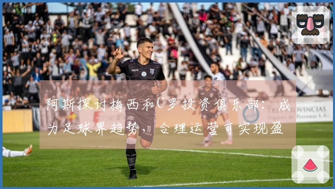 阿斯探讨梅西和C罗投资俱乐部：成为足球界趋势，合理运营可实现盈利