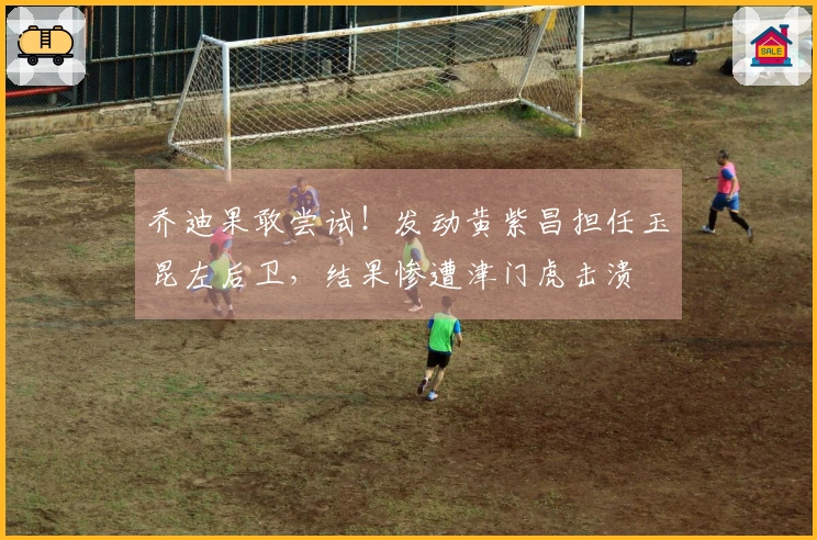 乔迪果敢尝试！发动黄紫昌担任玉昆左后卫，结果惨遭津门虎击溃