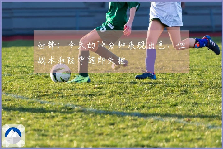 杜锋：今天的18分钟表现出色，但战术和防守随即失控