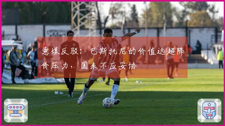 意媒反驳：巴斯托尼的价值远超降价压力，国米不应妥协