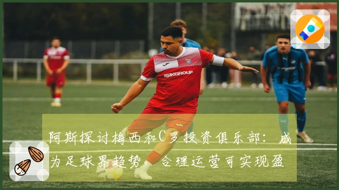 阿斯探讨梅西和C罗投资俱乐部：成为足球界趋势，合理运营可实现盈利