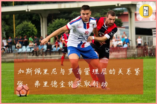 加斯佩里尼与罗马管理层的关系紧张，弗里德金将采取行动