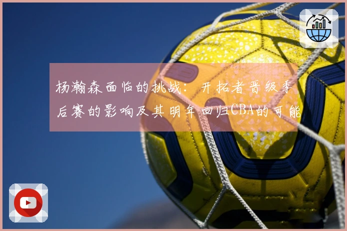 杨瀚森面临的挑战：开拓者晋级季后赛的影响及其明年回归CBA的可能性