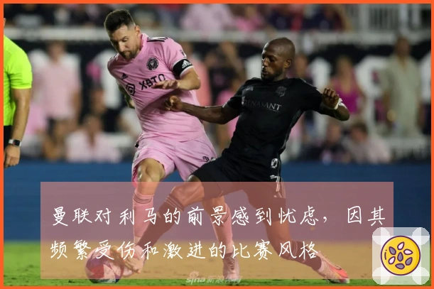 曼联对利马的前景感到忧虑，因其频繁受伤和激进的比赛风格