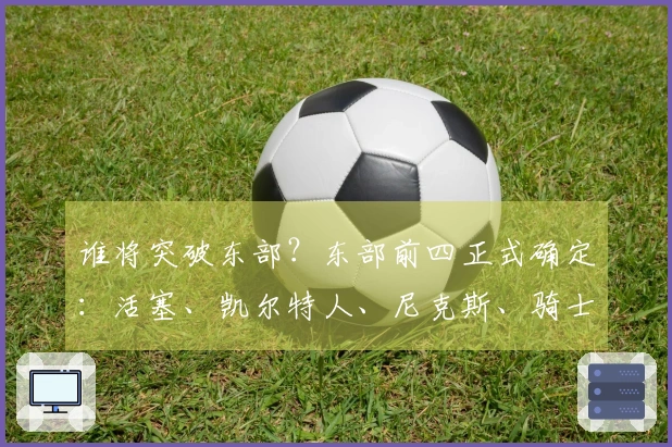 谁将突破东部？东部前四正式确定：活塞、凯尔特人、尼克斯、骑士