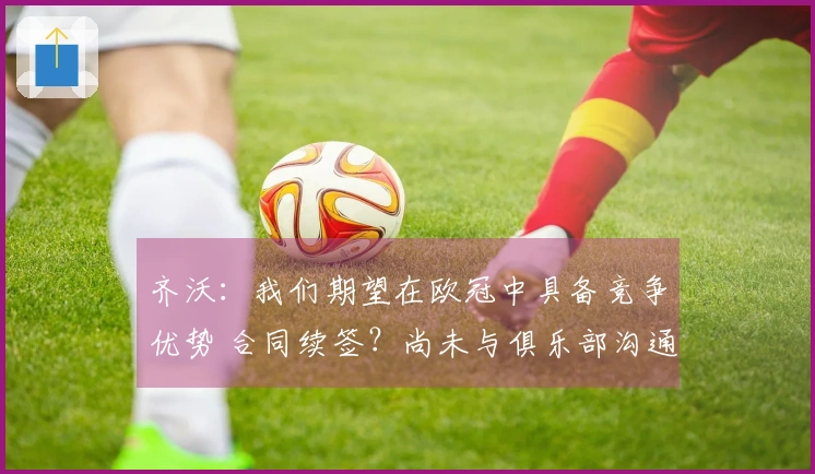 齐沃：我们期望在欧冠中具备竞争优势 合同续签？尚未与俱乐部沟通