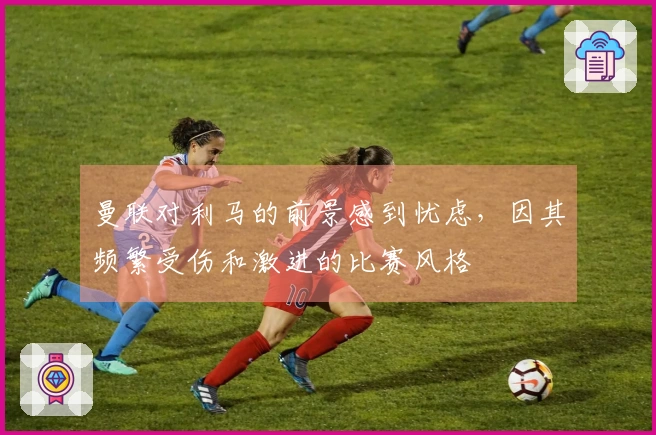 曼联对利马的前景感到忧虑，因其频繁受伤和激进的比赛风格