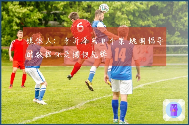 媒体人：李沂泽或非个案 姚明倡导的数据化是揭假先锋