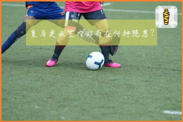 皇马更衣室内部存在何种隐患？