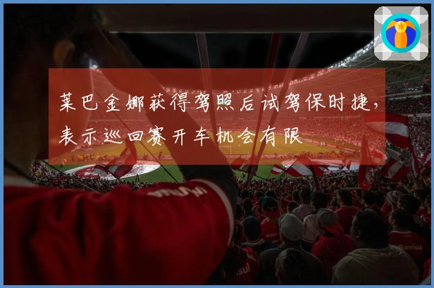 莱巴金娜获得驾照后试驾保时捷，表示巡回赛开车机会有限