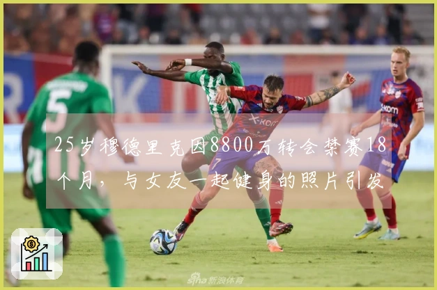 25岁穆德里克因8800万转会禁赛18个月，与女友一起健身的照片引发关注