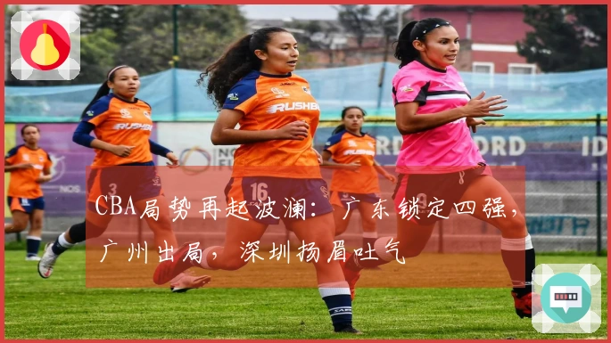 CBA局势再起波澜：广东锁定四强，广州出局，深圳扬眉吐气