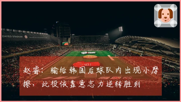 赵睿：输给韩国后球队内出现小摩擦，此役依靠意志力逆转胜利